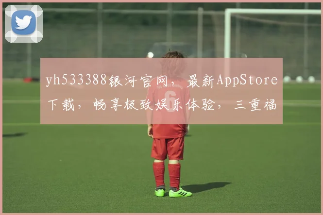 yh533388银河官网，最新AppStore下载，畅享极致娱乐体验，三重福利等你来