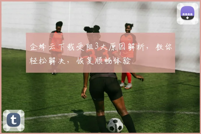 企蜂云下载受阻3大原因解析，教你轻松解决，恢复顺畅体验