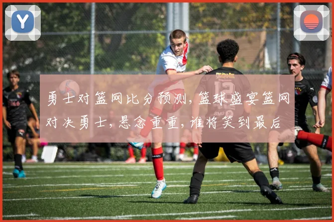 勇士对篮网比分预测,篮球盛宴篮网对决勇士,悬念重重,谁将笑到最后