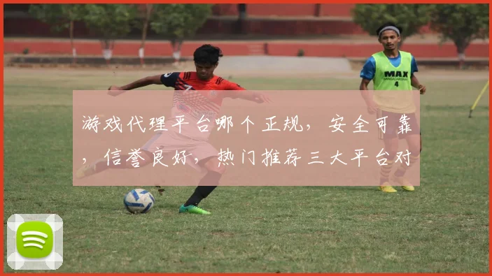 游戏代理平台哪个正规，安全可靠，信誉良好，热门推荐三大平台对比，你选哪个