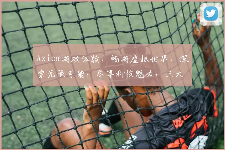 Axiom游戏体验，畅游虚拟世界，探索无限可能，尽享科技魅力，三大亮点引关注