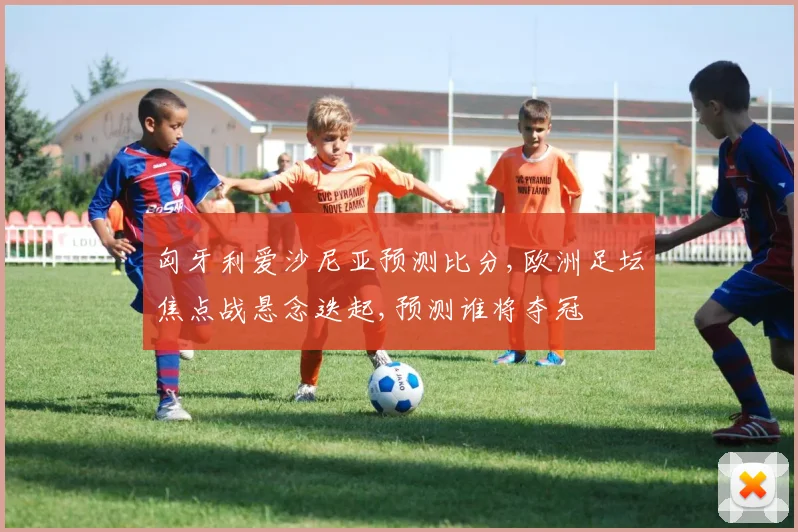 匈牙利爱沙尼亚预测比分,欧洲足坛焦点战悬念迭起,预测谁将夺冠