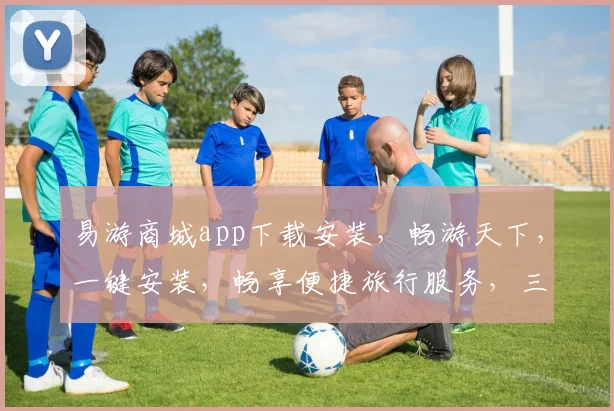 易游商城app下载安装，畅游天下，一键安装，畅享便捷旅行服务，三步搞定